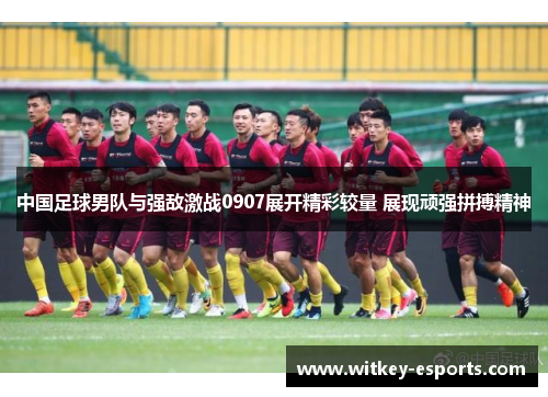 中国足球男队与强敌激战0907展开精彩较量 展现顽强拼搏精神